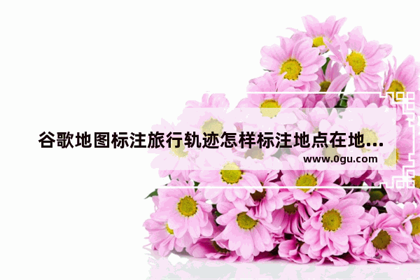 谷歌地图标注旅行轨迹怎样标注地点在地图上,谷歌旅游