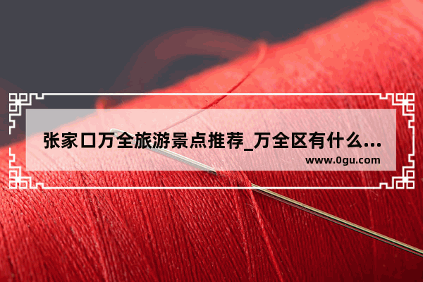 张家口万全旅游景点推荐_万全区有什么好玩地方