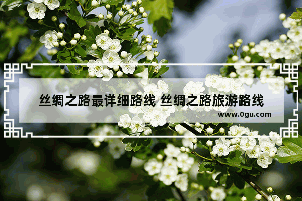 丝绸之路最详细路线 丝绸之路旅游路线