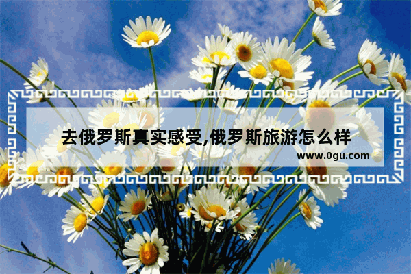 去俄罗斯真实感受,俄罗斯旅游怎么样