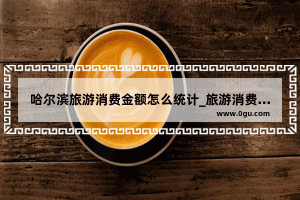 哈尔滨旅游消费金额怎么统计_旅游消费主要是一种什么消费