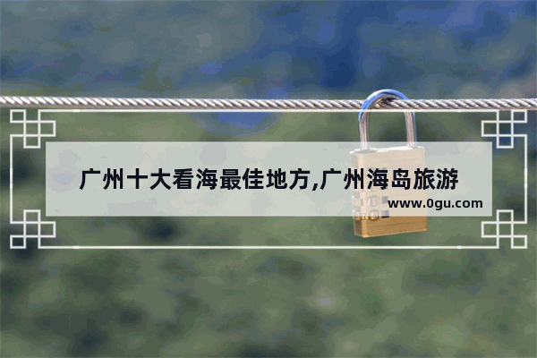 广州十大看海最佳地方,广州海岛旅游