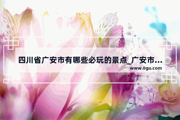 四川省广安市有哪些必玩的景点_广安市区有哪些地方游玩