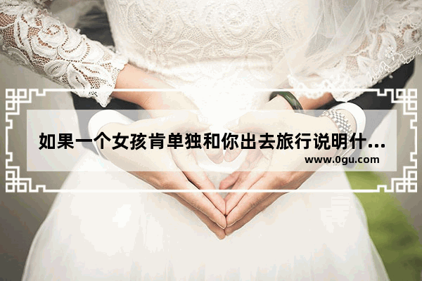 如果一个女孩肯单独和你出去旅行说明什么,旅游男生