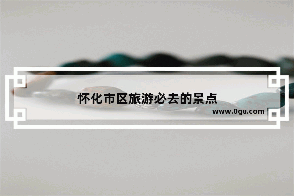 怀化市区旅游必去的景点
