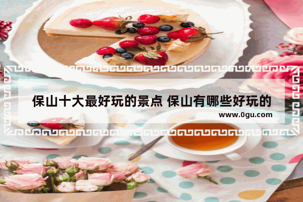 保山十大最好玩的景点 保山有哪些好玩的