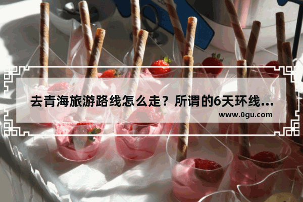 去青海旅游路线怎么走？所谓的6天环线经过哪些景点