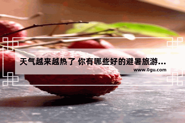 天气越来越热了 你有哪些好的避暑旅游胜地推荐吗