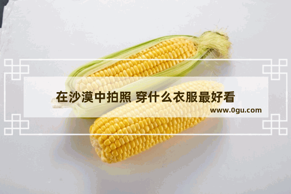 在沙漠中拍照 穿什么衣服最好看
