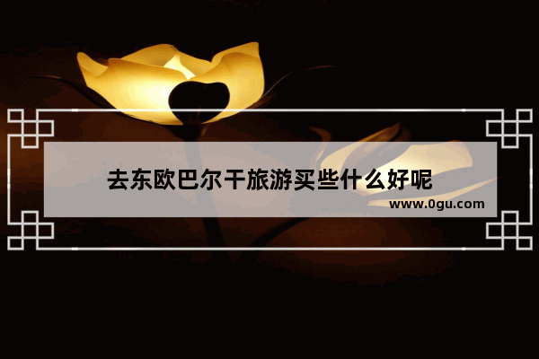 去东欧巴尔干旅游买些什么好呢
