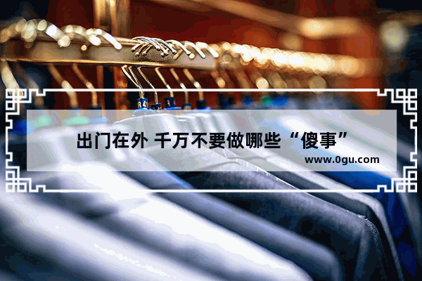 出门在外 千万不要做哪些“傻事”