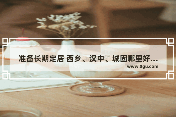 准备长期定居 西乡、汉中、城固哪里好？可以分析一下吗