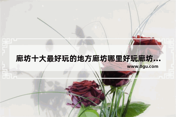 廊坊十大最好玩的地方廊坊哪里好玩廊坊有哪些好玩