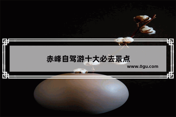 赤峰自驾游十大必去景点