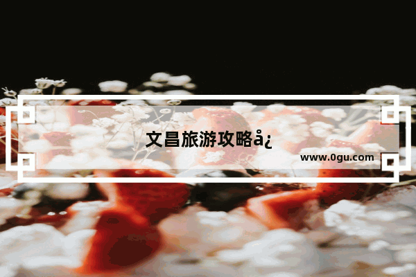 文昌旅游攻略必去景点推荐