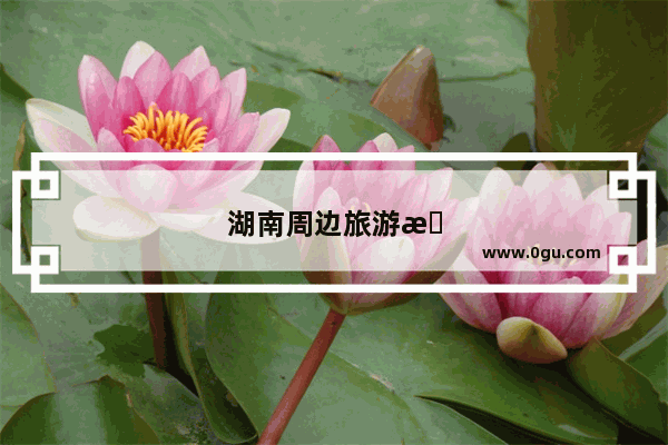湖南周边旅游景点推荐 自驾
