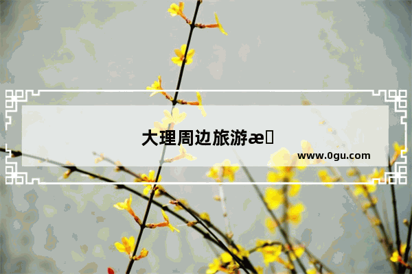 大理周边旅游景点大全 自驾车旅游