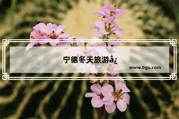 宁德冬天旅游必去十大景点