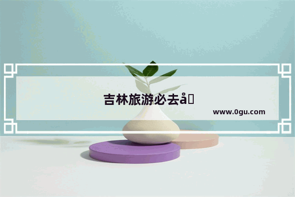 吉林旅游必去十大景点推荐
