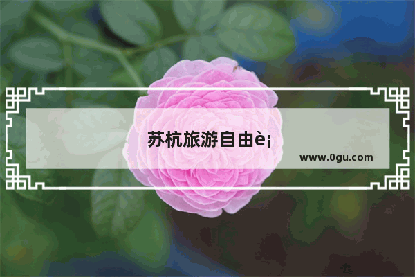 苏杭旅游自由行好呢还是报团好呢