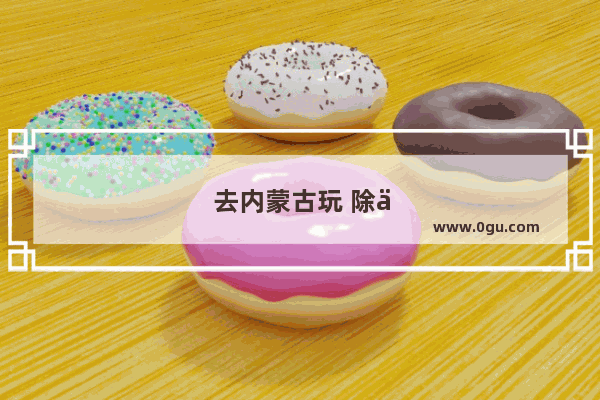 去内蒙古玩 除了在大草原策马奔腾还有什么好玩的