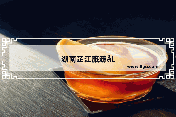 湖南芷江旅游十大必去景点