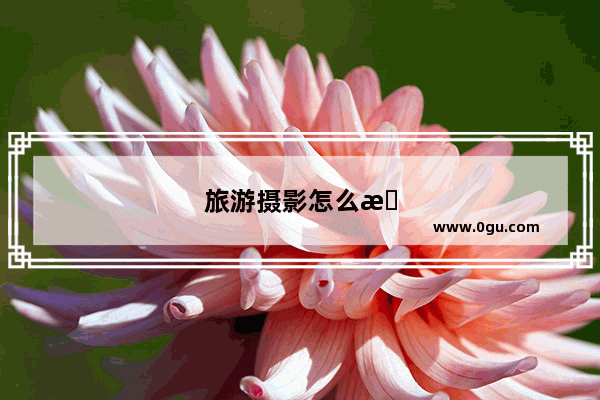 旅游摄影怎么拍才好看呢？都有哪些技巧