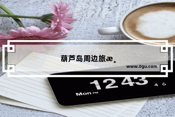 葫芦岛周边旅游景点大全 自驾车旅游