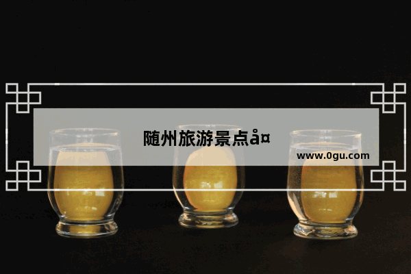 随州旅游景点大全景点排名榜