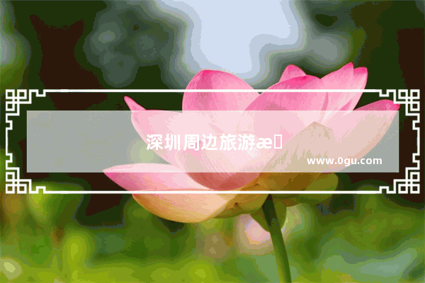 深圳周边旅游景点大全自驾车旅游