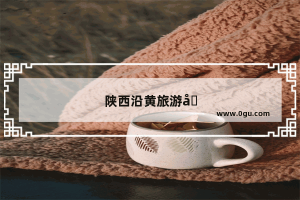 陕西沿黄旅游公路府谷段有哪些景点