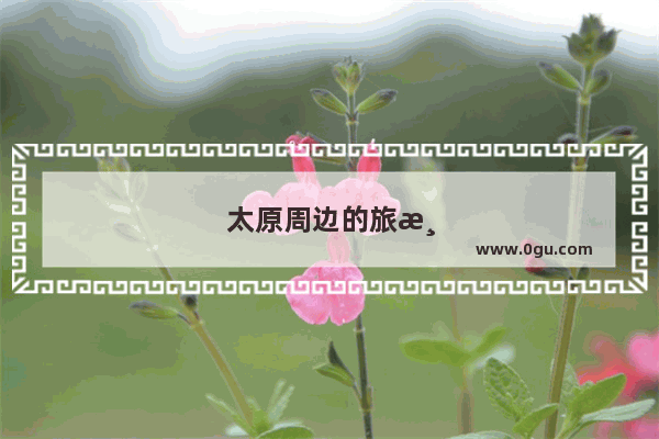 太原周边的旅游景点有哪些地方