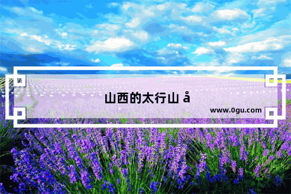 山西的太行山 吕梁山 太岳山哪个在全国最出名