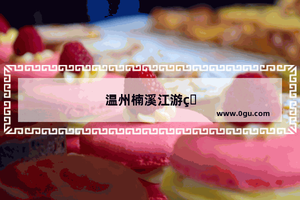 温州楠溪江游玩攻略