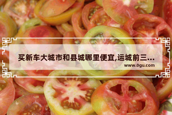 买新车大城市和县城哪里便宜,运城前三年汽车销量
