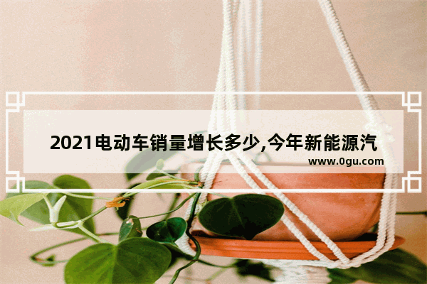 2021电动车销量增长多少,今年新能源汽车销量增长