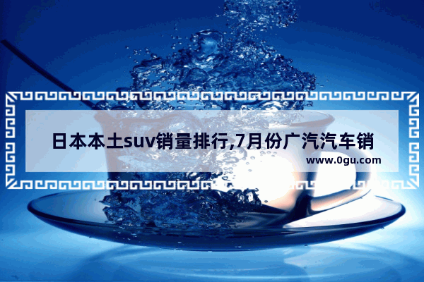 日本本土suv销量排行,7月份广汽汽车销量排行榜