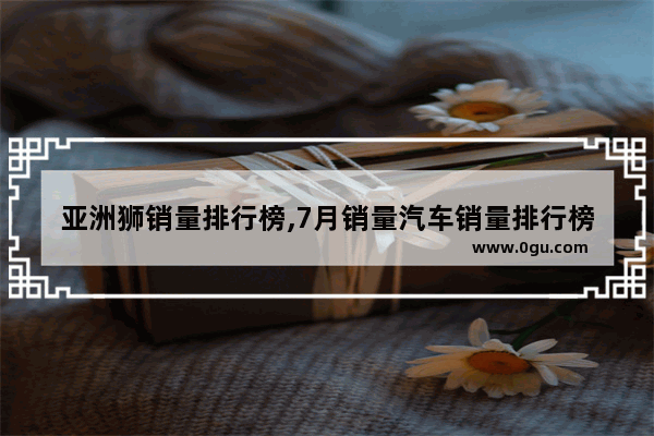 亚洲狮销量排行榜,7月销量汽车销量排行榜