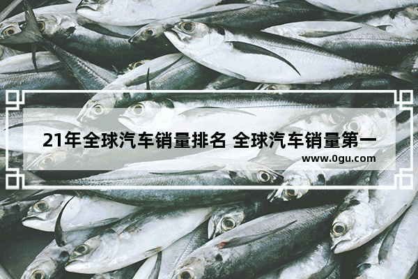 21年全球汽车销量排名 全球汽车销量第一车型排行