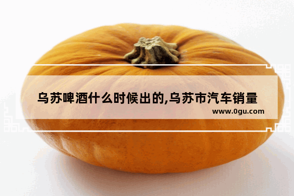 乌苏啤酒什么时候出的,乌苏市汽车销量