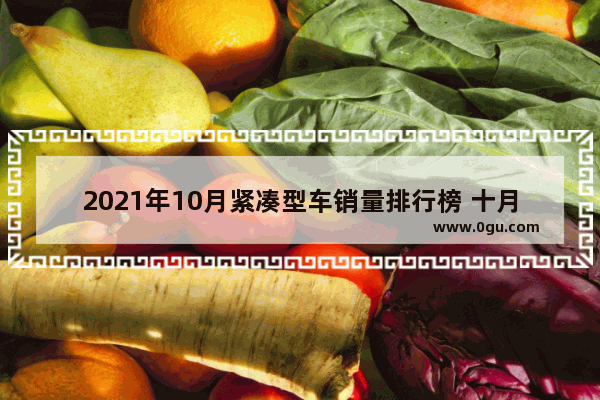 2021年10月紧凑型车销量排行榜 十月汽车销量排行紧凑
