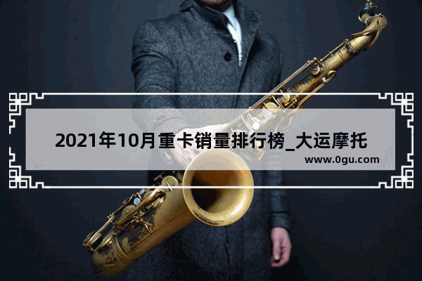 2021年10月重卡销量排行榜_大运摩托车质量怎么样