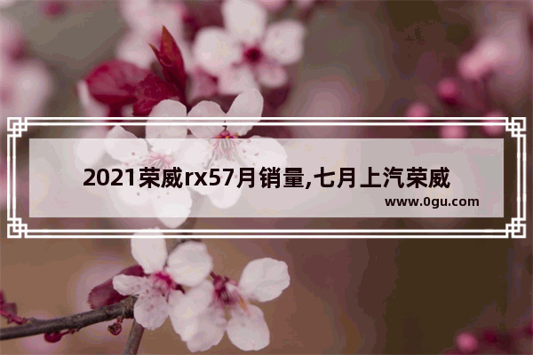 2021荣威rx57月销量,七月上汽荣威汽车销量