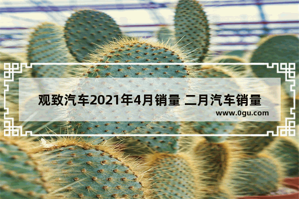 观致汽车2021年4月销量 二月汽车销量排行观致