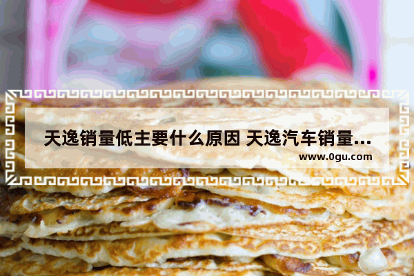天逸销量低主要什么原因 天逸汽车销量为什么下降
