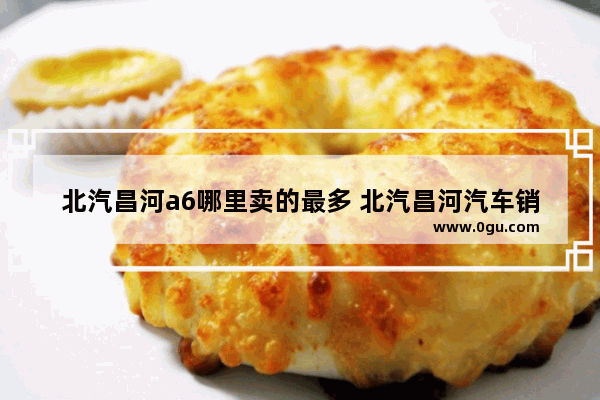 北汽昌河a6哪里卖的最多 北汽昌河汽车销量如何