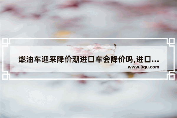 燃油车迎来降价潮进口车会降价吗,进口新能源汽车销量排行