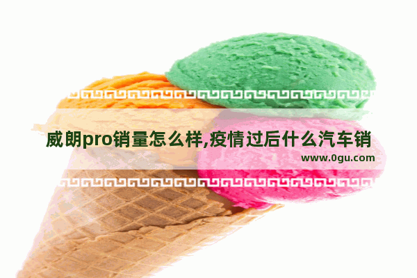 威朗pro销量怎么样,疫情过后什么汽车销量好