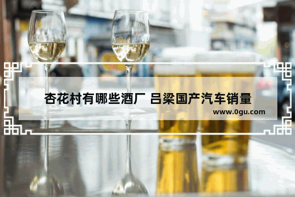 杏花村有哪些酒厂 吕梁国产汽车销量