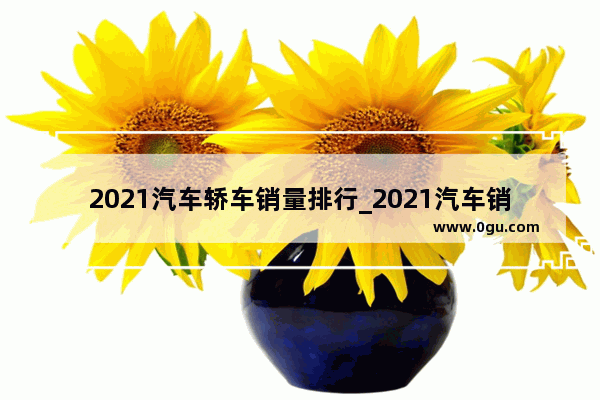 2021汽车轿车销量排行_2021汽车销量排行轿车